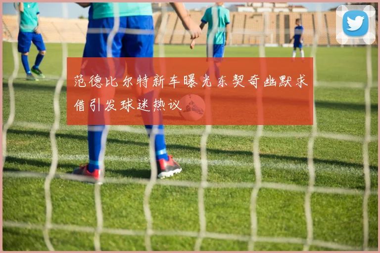 范德比尔特新车曝光东契奇幽默求借引发球迷热议
