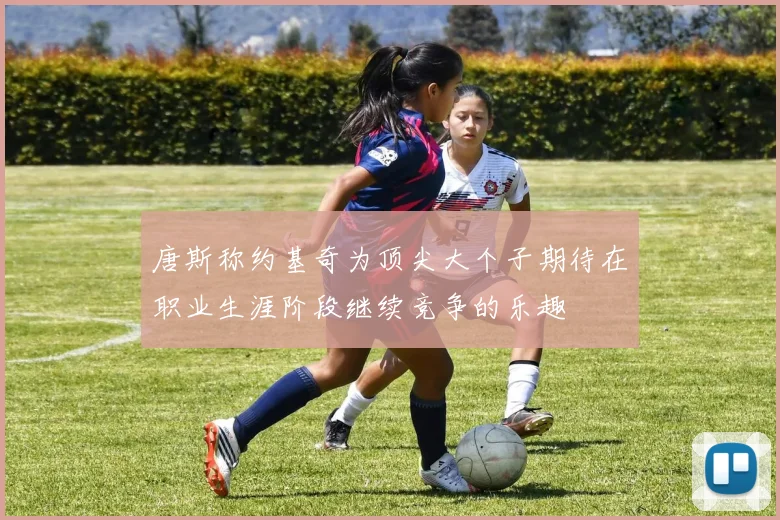 唐斯称约基奇为顶尖大个子期待在职业生涯阶段继续竞争的乐趣