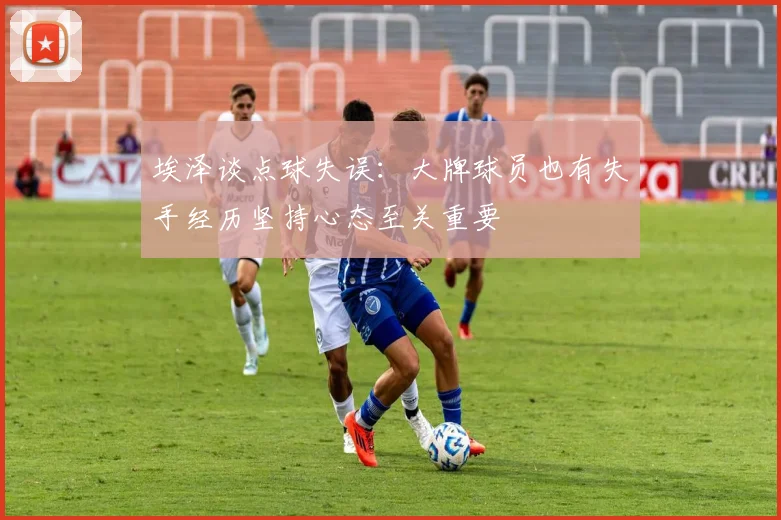 埃泽谈点球失误：大牌球员也有失手经历坚持心态至关重要
