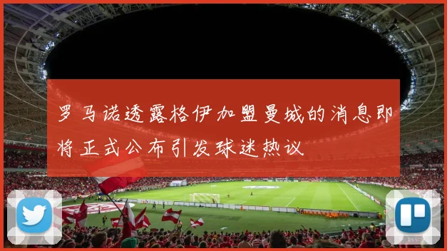 罗马诺透露格伊加盟曼城的消息即将正式公布引发球迷热议