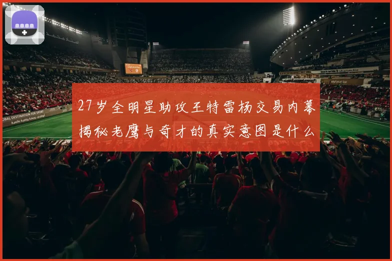 27岁全明星助攻王特雷杨交易内幕揭秘老鹰与奇才的真实意图是什么