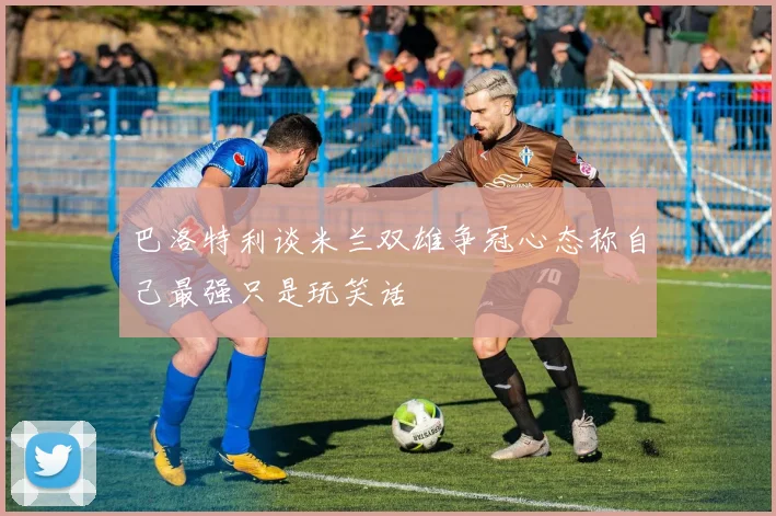 巴洛特利谈米兰双雄争冠心态称自己最强只是玩笑话
