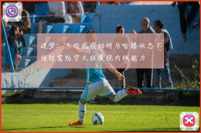 追梦：杰伦威在切特与哈滕状态不佳时需防守文班展现内线能力