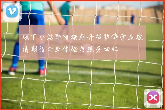 线下小站即将焕新升级暂停营业敬请期待全新体验与服务回归