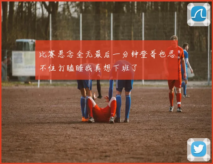 比赛悬念全无最后一分钟登哥也忍不住打瞌睡我真想下班了