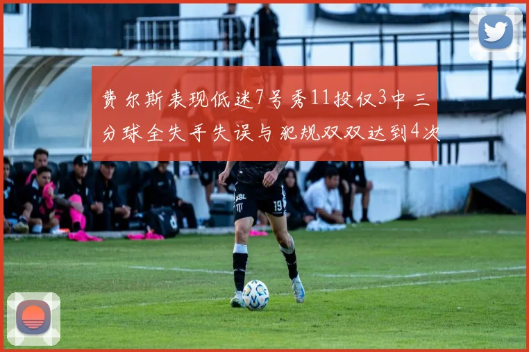 费尔斯表现低迷7号秀11投仅3中三分球全失手失误与犯规双双达到4次