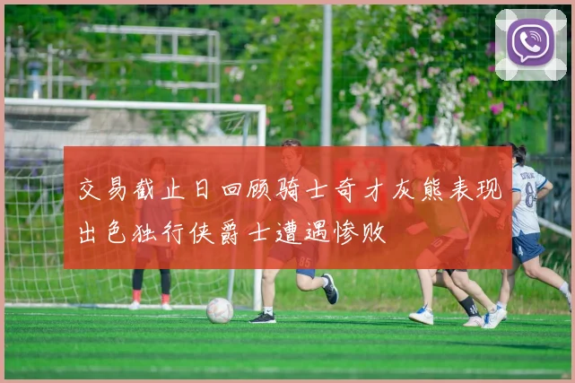 交易截止日回顾骑士奇才灰熊表现出色独行侠爵士遭遇惨败
