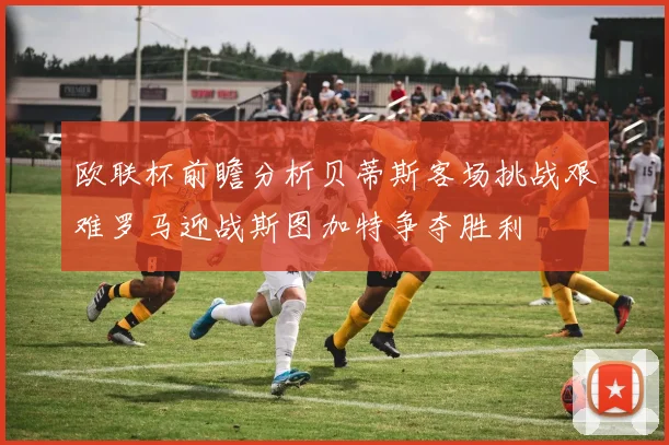 欧联杯前瞻分析贝蒂斯客场挑战艰难罗马迎战斯图加特争夺胜利
