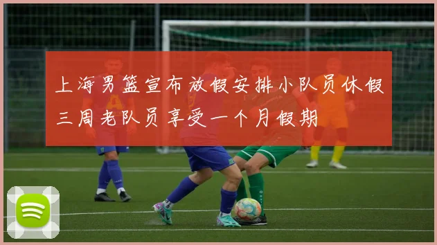 上海男篮宣布放假安排小队员休假三周老队员享受一个月假期