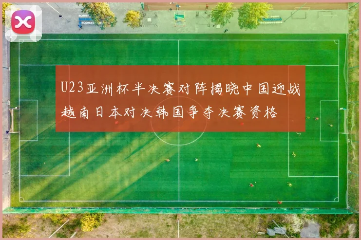 U23亚洲杯半决赛对阵揭晓中国迎战越南日本对决韩国争夺决赛资格