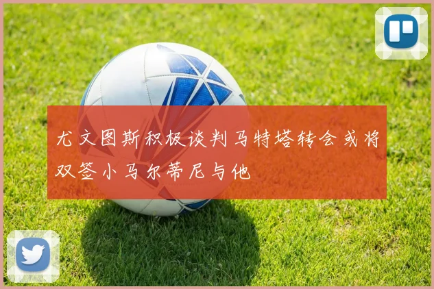 尤文图斯积极谈判马特塔转会或将双签小马尔蒂尼与他