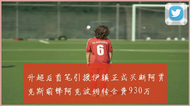 升超后首笔引援伊镇正式买断阿贾克斯前锋阿克波姆转会费930万