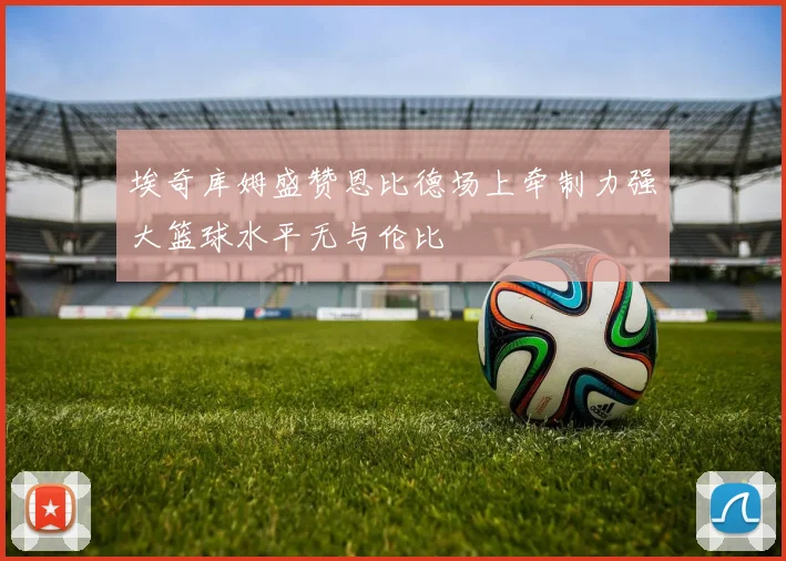 埃奇库姆盛赞恩比德场上牵制力强大篮球水平无与伦比