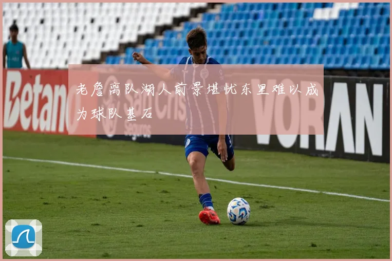 老詹离队湖人前景堪忧东里难以成为球队基石