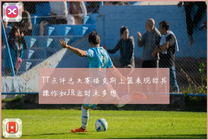 TT点评总决赛福克斯上篮表现称其操作如JR当时未多想