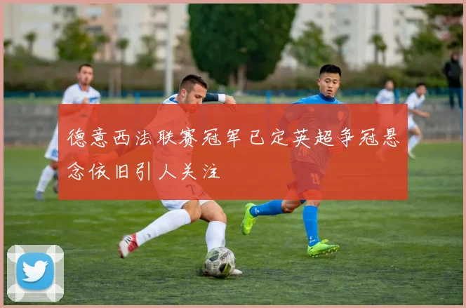德意西法联赛冠军已定英超争冠悬念依旧引人关注