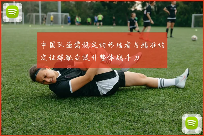 中国队亟需稳定的终结者与精准的定位球配合提升整体战斗力