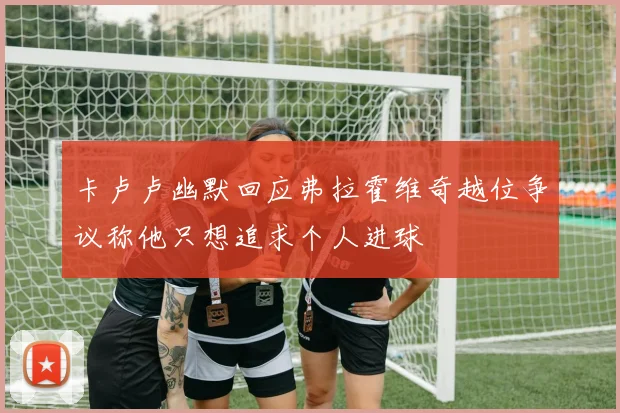 卡卢卢幽默回应弗拉霍维奇越位争议称他只想追求个人进球