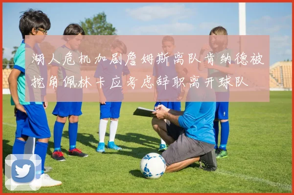 湖人危机加剧詹姆斯离队肯纳德被挖角佩林卡应考虑辞职离开球队