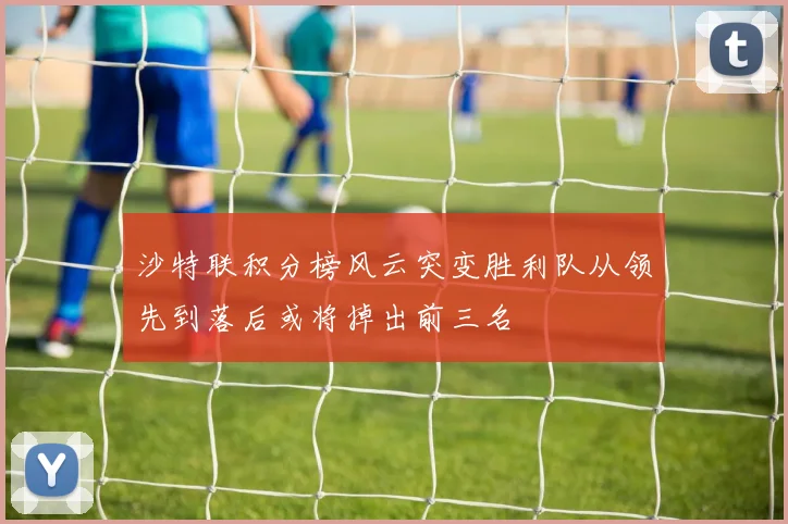 沙特联积分榜风云突变胜利队从领先到落后或将掉出前三名