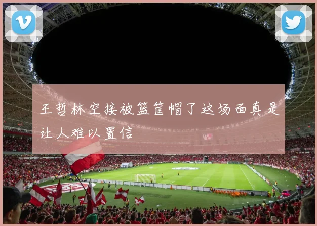 王哲林空接被篮筐帽了这场面真是让人难以置信