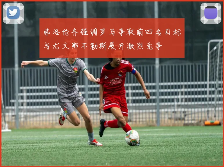 弗洛伦齐强调罗马争取前四名目标与尤文那不勒斯展开激烈竞争