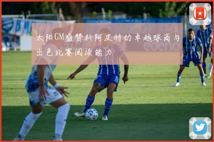 太阳GM盛赞科阿皮特的卓越球商与出色比赛阅读能力