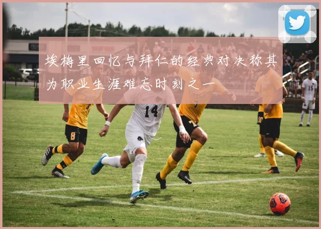 埃梅里回忆与拜仁的经典对决称其为职业生涯难忘时刻之一