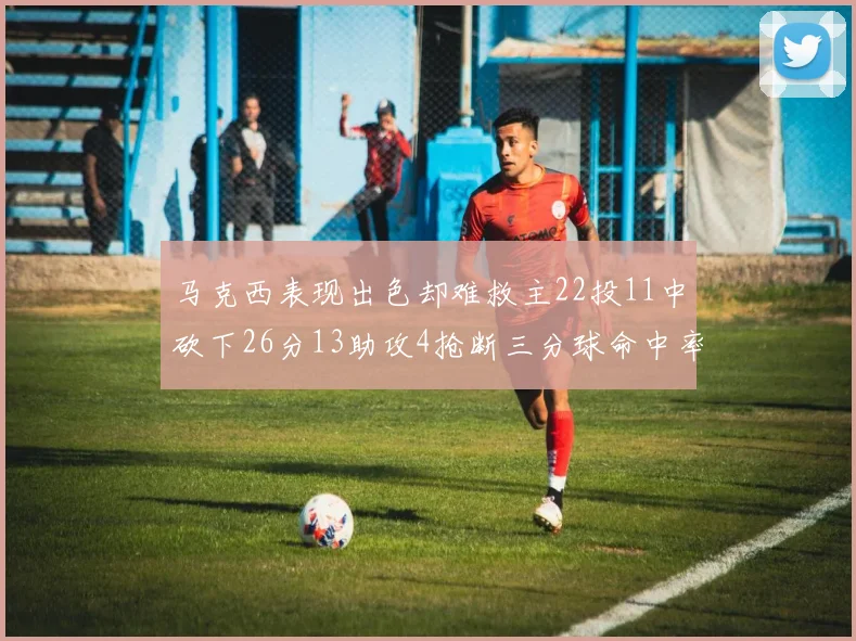 马克西表现出色却难救主22投11中砍下26分13助攻4抢断三分球命中率低迷